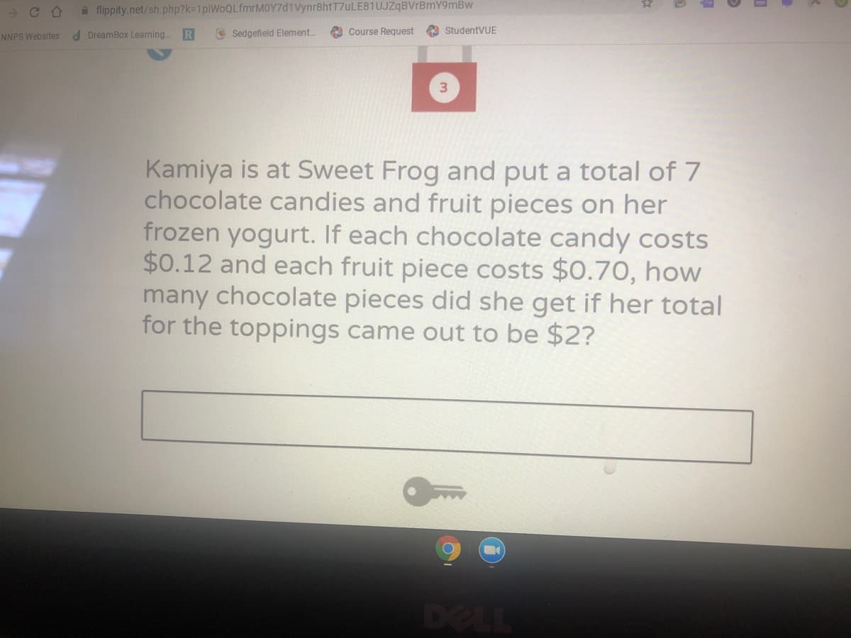 A flippity.net/sh.php?k=1piWoQLfmrMOY7d1Vynr8htT7uLE81UJZqBVrBmY9mBw
d DreamBox Learning.
R
O Sedgefield Element..
2 Course Request
A StudentVUE
NNPS Websites
Kamiya is at Sweet Frog and put a total of 7
chocolate candies and fruit pieces on her
frozen yogurt. If each chocolate candy costs
$0.12 and each fruit piece costs $0.70, how
many chocolate pieces did she get if her total
for the toppings came out to be $2?
DELL
