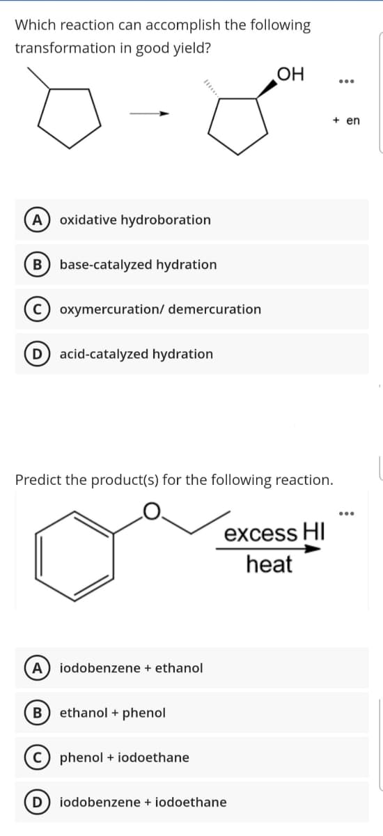 Which reaction can accomplish the following
transformation in good yield?
OH
+ en
A
oxidative hydroboration
base-catalyzed hydration
oxymercuration/ demercuration
D acid-catalyzed hydration
Predict the product(s) for the following reaction.
excess HI
heat
A
iodobenzene + ethanol
B) ethanol + phenol
phenol + iodoethane
iodobenzene + iodoethane
