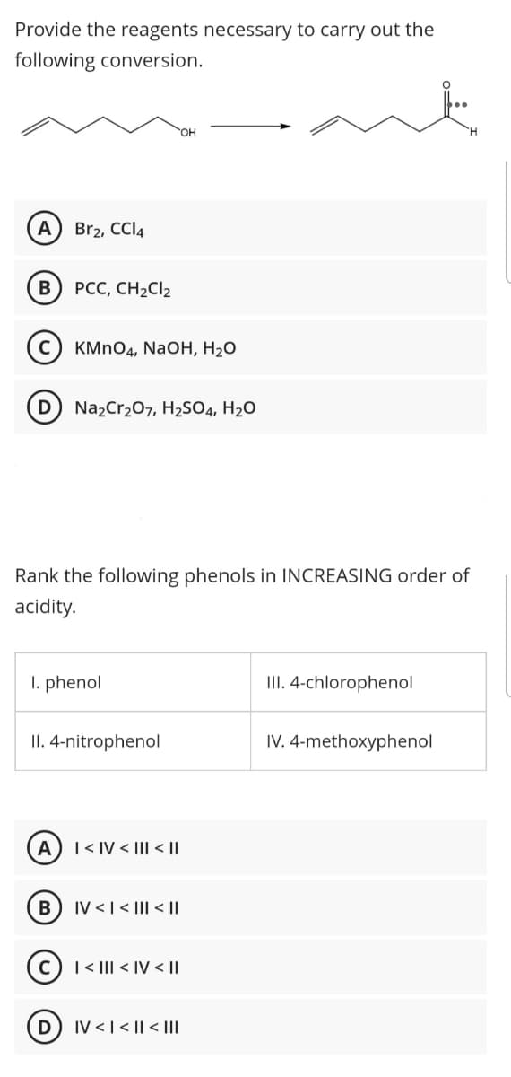 Provide the reagents necessary to carry out the
following conversion.
HO.
H.
Br2, CCI4
PCC, CH2CI2
KMnO4, NaOH, На0
D
Na2Cr207, H2S04, H2O
Rank the following phenols in INCREASING order of
acidity.
I. phenol
III. 4-chlorophenol
II. 4-nitrophenol
IV. 4-methoxyphenol
A
T< IV < |II < |I
В
IV <|< |I| < ||
|< II| < IV < I|
IV < | < || < |II
