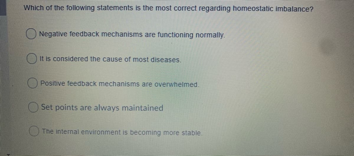 Which of the following statements is the most correct regarding homeostatic imbalance?
Negative feedback mechanisms are functioning normally.
It is considered the cause of most diseases.
(Positive feedback mechanisms are overwhelmed.
Set points are always maintained
The internal environment is becoming more stable.
