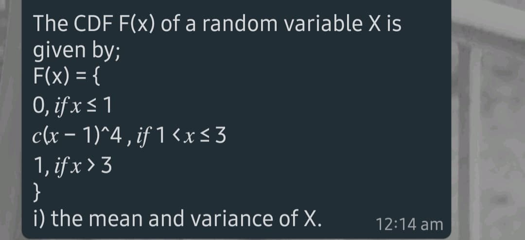 The CDF F(x) of a random variable X is
given by;
F(x) = {
0, if x < 1
c(x – 1)^4 , if 1 <x<3
1, if x > 3
}
i) the mean and variance of X.
12:14 am
