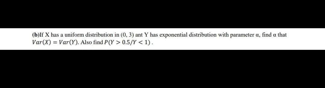 (b)If X has a uniform distribution in (0, 3) ant Y has exponential distribution with parameter a, find a that
Var(X) = Var(Y). Also find P(Y > 0.5/Y < 1).
