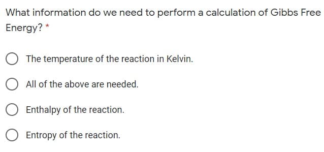 What information do we need to perform a calculation of Gibbs Free
Energy? *
The temperature of the reaction in Kelvin.
All of the above are needed.
Enthalpy of the reaction.
Entropy of the reaction.
