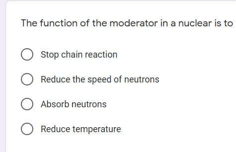 The function of the moderator in a nuclear is to
O Stop chain reaction
O Reduce the speed of neutrons
Absorb neutrons
O Reduce temperature
