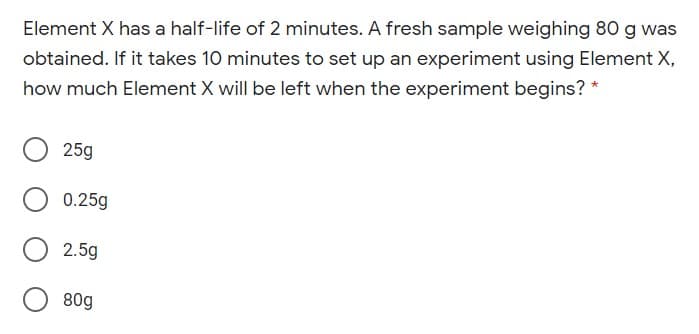 Element X has a half-life of 2 minutes. A fresh sample weighing 80 g was
obtained. If it takes 10 minutes to set up an experiment using Element X,
how much Element X will be left when the experiment begins? *
25g
0.25g
2.5g
80g
