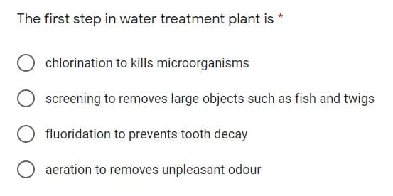 The first step in water treatment plant is
chlorination to kills microorganisms
screening to removes large objects such as fish and twigs
fluoridation to prevents tooth decay
aeration to removes unpleasant odour
