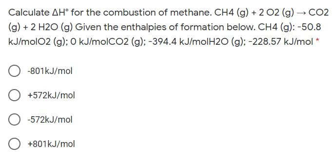 Calculate AH° for the combustion of methane. CH4 (g) + 2 02 (g) →CO2
(g) + 2 H2O (g) Given the enthalpies of formation below. CH4 (g): -50.8
kJ/molO2 (g); O kJ/molCO2 (g); -394.4 kJ/molH2O (g); -228.57 kJ/mol *
-801kJ/mol
+572kJ/mol
-572kJ/mol
+801kJ/mol
