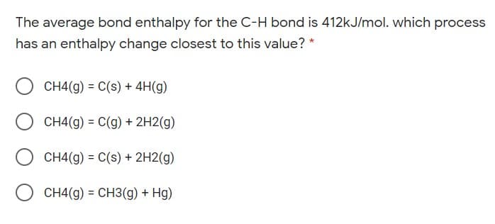 The average bond enthalpy for the C-H bond is 412kJ/mol. which process
has an enthalpy change closest to this value? *
CH4(g) = C(s) + 4H(g)
CH4(g) = C(g) + 2H2(g)
CH4(g) = C(s) + 2H2(g)
CH4(g) = CH3(g) + Hg)
%3D
