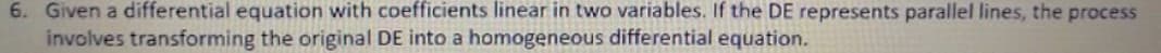 6. Given a differential equation with coefficients linear in two variables. If the DE represents parallel lines, the process
involves transforming the original DE into a homogeneous differential equation.
