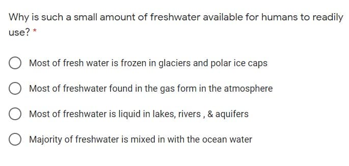 Why is such a small amount of freshwater available for humans to readily
use? *
Most of fresh water is frozen in glaciers and polar ice caps
Most of freshwater found in the gas form in the atmosphere
Most of freshwater is liquid in lakes, rivers , & aquifers
Majority of freshwater is mixed in with the ocean water
