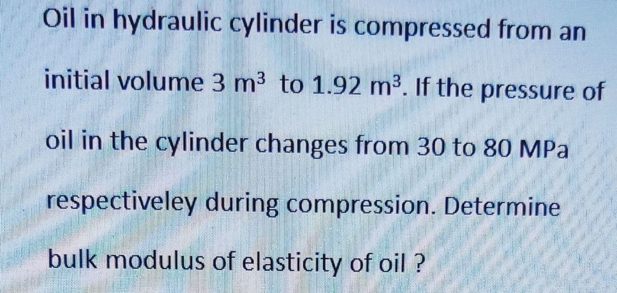 Oil in hydraulic cylinder is compressed from an
initial volume 3 m³ to 1.92 m³. If the pressure of
oil in the cylinder changes from 30 to 80 MPa
respectiveley during compression. Determine
bulk modulus of elasticity of oil ?
