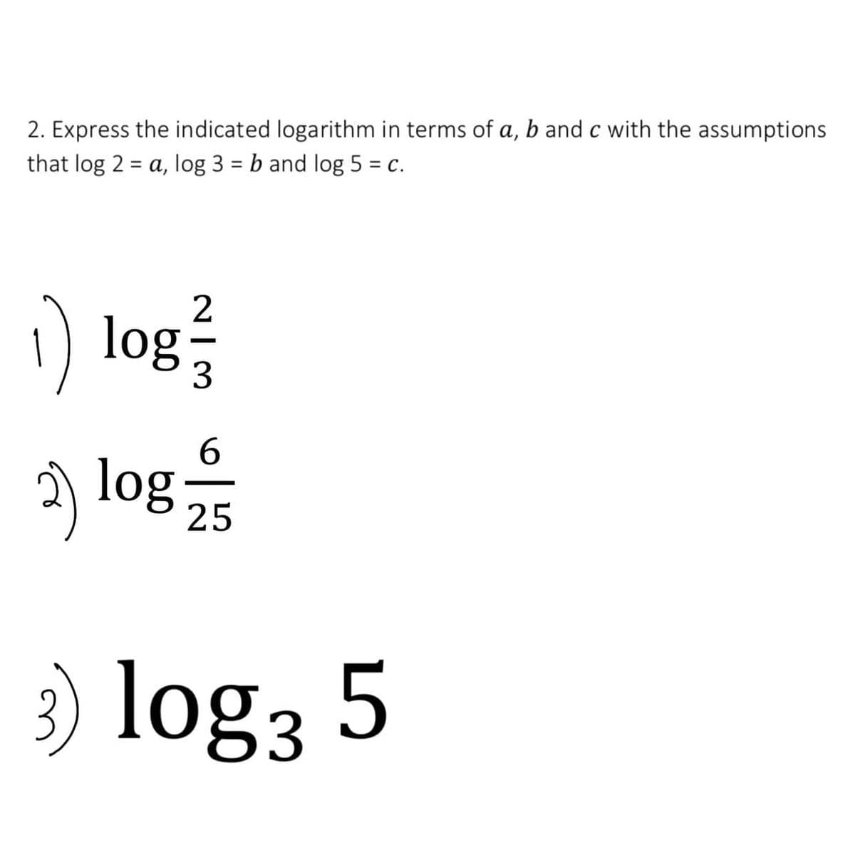 2. Express the indicated logarithm in terms of a, b and c with the assumptions
that log 2 = a, log 3 = b and log 5 = c.
%3D
%3D
) log
) log
3
6.
25
3) log3 5
