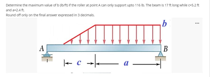 Determine the maximum value of b (Ib/ft) if the roller at point A can only support upto 116 Ib. The beam is 17 ft long while c=5.2 ft
and a=2.4 ft.
Round off only on the final answer expressed in 3 decimals.
...
A
В
e c →

