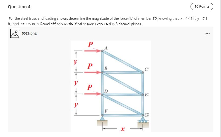 Question 4
10 Points
For the steel truss and loading shown, determine the magnitude of the force (Ib) of member BD, knowing that x = 14.1 ft, y = 7.6
ft, and P = 22538 Ib. Round off only on the final answer expressed in 3 decimal places.
0029.png
y
P
D
E
y
600
