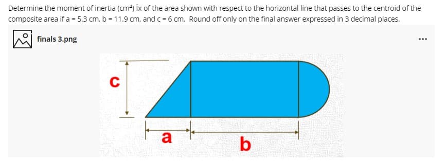 Determine the moment of inertia (cm4) Īix of the area shown with respect to the horizontal line that passes to the centroid of the
composite area if a = 5.3 cm, b = 11.9 cm, and c= 6 cm. Round off only on the final answer expressed in 3 decimal places.
finals 3.png
C
a
b
