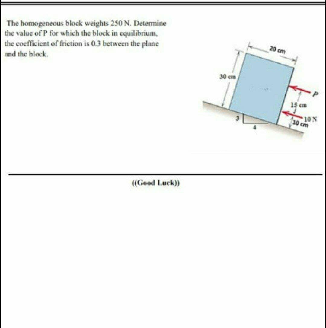 The homogeneous block weights 250 N. Determine
the value of P for which the block in equilibrium,
the coefficient of frietion is 0.3 between the plane
20 cm
and the block.
30 cm
15 Cm
10 N
10 cm
((Good Luck)
