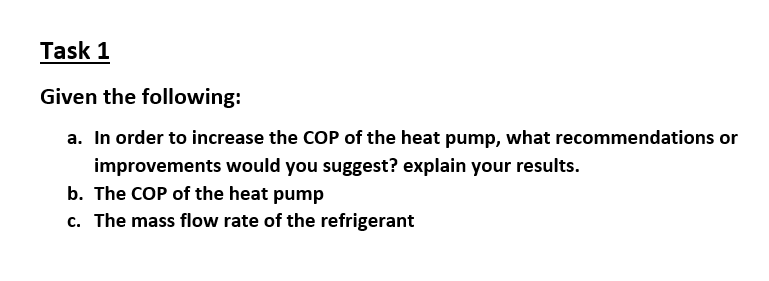 Task 1
Given the following:
a. In order to increase the COP of the heat pump, what recommendations or
improvements would you suggest? explain your results.
b. The COP of the heat pump
c. The mass flow rate of the refrigerant

