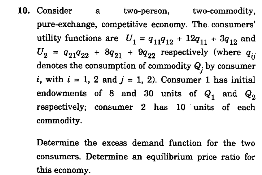10. Сonsider
two-person,
two-commodity,
pure-exchange, competitive economy. The. consumers'
utility functions are U, = q1¶12 + 12q11 + 39 12 and
U2
+ 9422 respectively (where q;
= 921922 + 8q21
denotes the consumption of commodity Q; by consumer
i, with i = 1, 2 and j = 1, 2). Consumer 1 has initial
endowments of 8 and 30 units of Q, and Q2
3D
%3D
respectively; consumer 2 has 10 units of each
commodity.
Determine the excess demand function for the two
consumers. Determine an equilibrium price ratio for
this economy.

