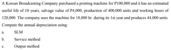 A Korean Broadcasting Company purchased a printing machine for P100,000 and it has an estimated
useful life of 10 years, salvage value of P4,000, production of 400,000 units and working hours of
120,000. The company uses the machine for 18,000 hr. during its Ist year and produces 44,000 units.
Compute the annual depreciation using:
a.
SLM
b.
Service method
с.
Output method
