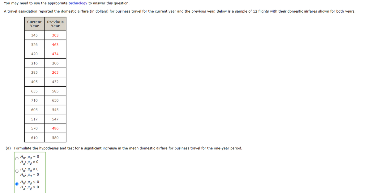 You may need to use the appropriate technology to answer this question.
A travel association reported the domestic airfare (in dollars) for business travel for the current year and the previous year. Below is a sample of 12 flights with their domestic airfares shown for both years.
Current
Previous
Year
Year
345
303
526
463
420
474
216
206
285
263
405
432
635
585
710
650
605
545
517
547
570
496
610
580
(a) Formulate the hypotheses and test for a significant increase in the mean domestic airfare for business travel for the one-year period.
Ho: Hd = 0
Hai Hy#0
Ho: Hg #0
Ha: Hd = 0
Ha: Hd> 0
0 5 Pri :ºH
