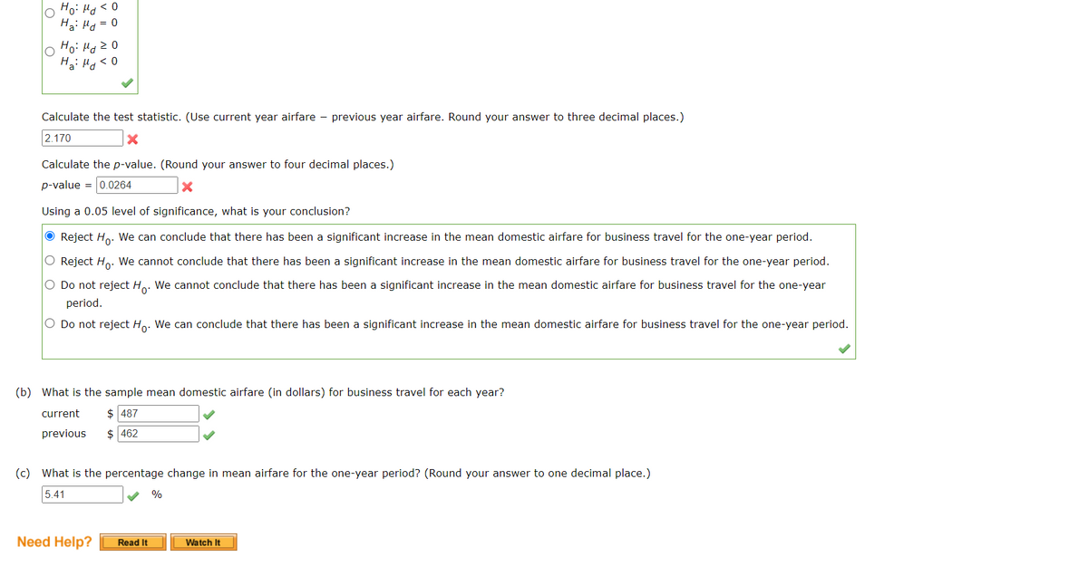 Ha: Ho = 0
0 > Pr :ºH
lo Ho: HdzO
Hai Hg<0
Calculate the test statistic. (Use current year airfare - previous year airfare. Round your answer to three decimal places.)
2.170
Calculate the p-value. (Round your answer to four decimal places.)
p-value = 0.0264
Using a 0.05 level of significance, what is your conclusion?
O Reject Ho. We can conclude that there has been a significant increase in the mean domestic airfare for business travel for the one-year period.
O Reject Ho. We cannot conclude that there has been a significant increase in the mean domestic airfare for business travel for the one-year period.
O Do not reject H.. We cannot conclude that there has been a significant increase in the mean domestic airfare for business travel for the one-year
period.
O Do not reject Ho. We can conclude that there has been a significant increase in the mean domestic airfare for business travel for the one-year period.
(b) What is the sample mean domestic airfare (in dollars) for business travel for each year?
current
$ 487
previous
$ 462
(c) What is the percentage change in mean airfare for the one-year period? (Round your answer to one decimal place.)
5.41
%
Need Help?
Read It
Watch It
