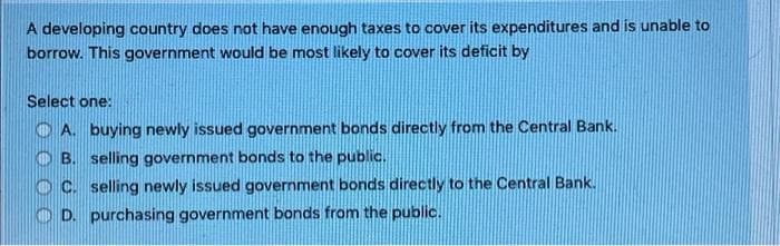 A developing country does not have enough taxes to cover its expenditures and is unable to
borrow. This government would be most likely to cover its deficit by
Select one:
O A. buying newly issued government bonds directly from the Central Bank.
O B. selling government bonds to the public.
C. selling newly issued government bonds directly to the Central Bank.
D. purchasing government bonds from the public.
