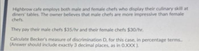 Highbrow cafe employs both male and female chefs who display their culinary skill at
diners' tables. The owner believes that male chefs are more impressive than female
chefs.
They pay their male chefs $35/hr and their female chefs $30/hr.
Calculate Becker's measure of discrimination D, for this case, in percentage terms.
(Answer should include exactly 3 decimal places, as in 0.XXX).
