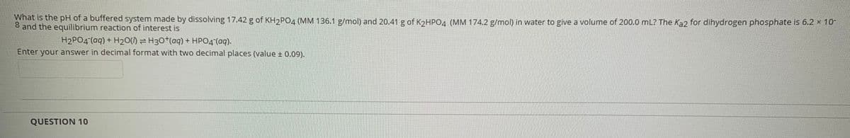 What is the pH of a buffered system made by dissolving 17.42 g of KH2PO4 (MM 136.1 g/mol) and 20.41 g of KɔHPO4 (MM 174.2 g/mol) in water to give a volume of 200.0 mL? The Ka2 for dihydrogen phosphate is 6.2 x 10
8 and the equilibrium reaction of interest is
H2PO4 (aq) + H20() = H30*(aq) + HPO4 (aq).
Enter your answer in decimal format with two decimal places (value ± 0.09).
QUESTION 10
