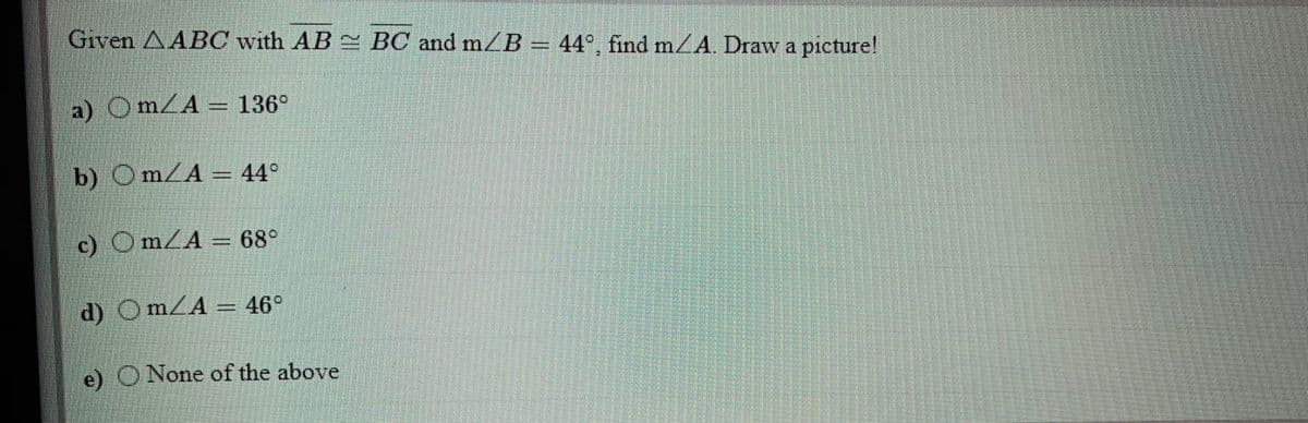 Given AABC with AB 2 BC and mB
44°, find m/A. Draw a picture!
a) OmZA = 136°
b) OmZA = 44°
c) OMLA = 68°
d) Om/A = 46°
e) O None of the above
%3D

