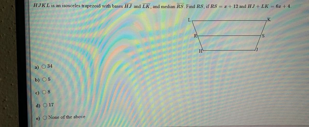 HJKL is an isosceles trapezoid with bases HJ and LK, and median RS. Find RS, if RS
= r+ 12 and HJ + LK = 6z + 4.
L.
K.
RY
H'
a) 34
b) 05
c) 08
d) O 17
e) O None of the above
%24
