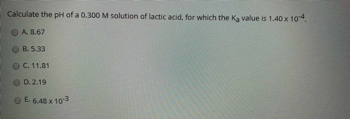 Calculate the pH of a 0.300 M solution of lactic acid, for which the Ka value is 1,40 x 104.
A.8,67
OB. 5.33
C. 11.81
O D.2.19
OE 3
6,48 x 10
