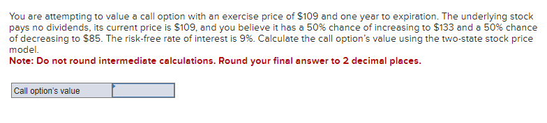 You are attempting to value a call option with an exercise price of $109 and one year to expiration. The underlying stock
pays no dividends, its current price is $109, and you believe it has a 50% chance of increasing to $133 and a 50% chance
of decreasing to $85. The risk-free rate of interest is 9%. Calculate the call option's value using the two-state stock price
model.
Note: Do not round intermediate calculations. Round your final answer to 2 decimal places.
Call option's value