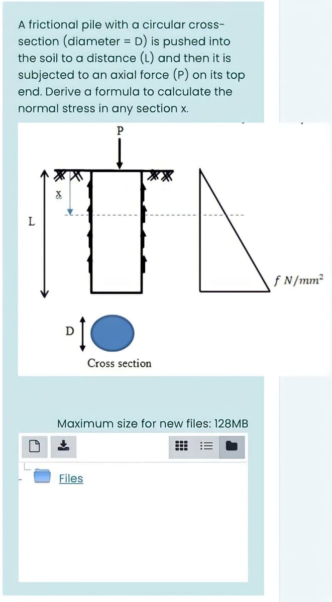 A frictional pile with a circular cross-
section (diameter = D) is pushed into
the soil to a distance (L) and then it is
%3D
subjected to an axial force (P) on its top
end. Derive a formula to calculate the
normal stress in any section x.
f N/mm2
D
Cross section
Maximum size for new files: 128MB
Files
