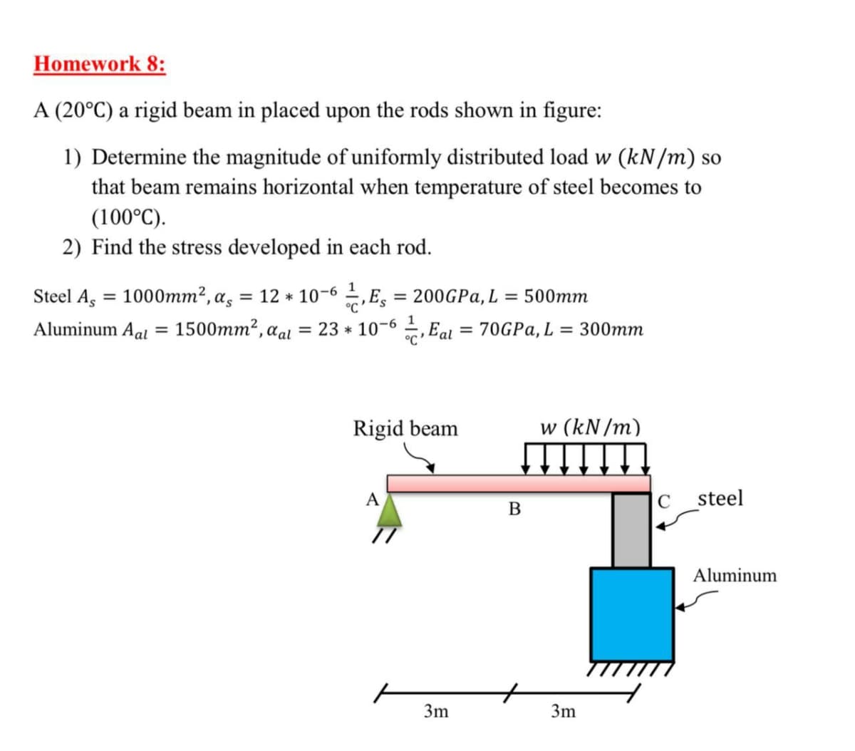 Homework 8:
A (20°C) a rigid beam in placed upon the rods shown in figure:
1) Determine the magnitude of uniformly distributed load w (kN/m) so
that beam remains horizontal when temperature of steel becomes to
(100°C).
2) Find the stress developed in each rod.
Steel A, = 1000mm², as
= 12 * 10-6 , E, = 200GPA, L
= 500mm
%3D
%3D
Aluminum Aal
1500mm2, aal = 23 * 10-6 , Eal = 70GPA, L
= 300mm
%3|
Rigid beam
w (kN /m)
A
C
steel
Aluminum
3m
3m
