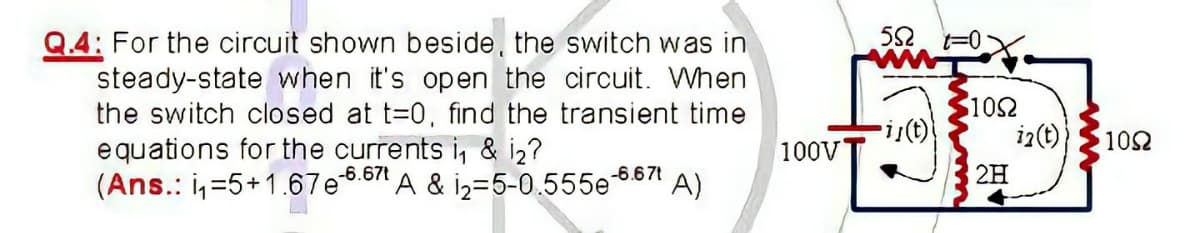 52. F0X
Q.4: For the circuit shown beside, the switch was in
steady-state when it's open the circuit. When
the switch closed at t=0, find the transient time
102
i2(t)
102
equations for the currents i, & iz?
-6.67t
100VT
2H
(Ans.: i,=5+1.67e6.6" A & i2=5-0.555e 6671
A)
