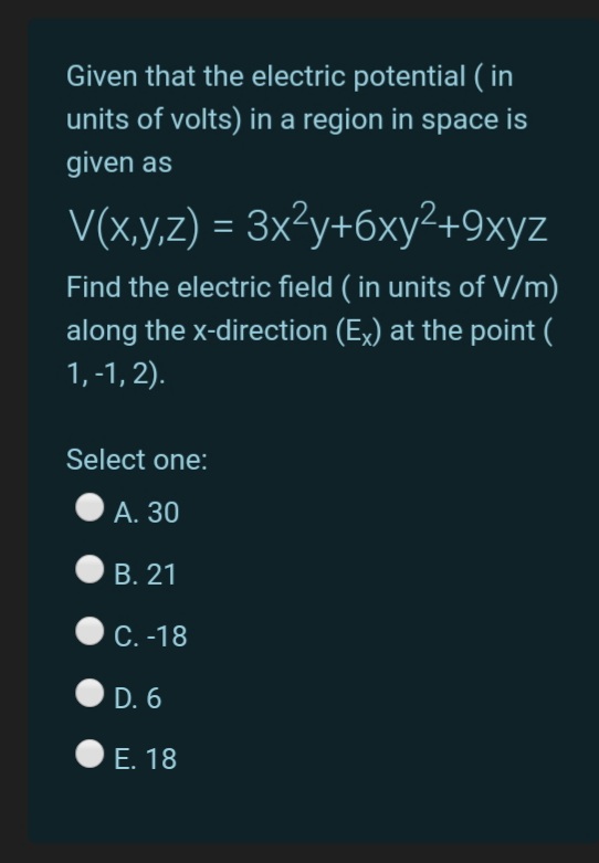 Given that the electric potential ( in
units of volts) in a region in space is
given as
V(x,y,z) = 3x²y+6xy²+9xyz
Find the electric field ( in units of V/m)
along the x-direction (Ex) at the point (
1, -1, 2).
Select one:
А. 30
В. 21
С.-18
D. 6
Е. 18
