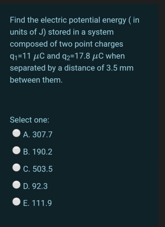 Find the electric potential energy ( in
units of J) stored in a system
composed of two point charges
91=11 µC and q2=17.8 µC when
separated by a distance of 3.5 mm
between them.
Select one:
A. 307.7
B. 190.2
C. 503.5
D. 92.3
E. 111.9
