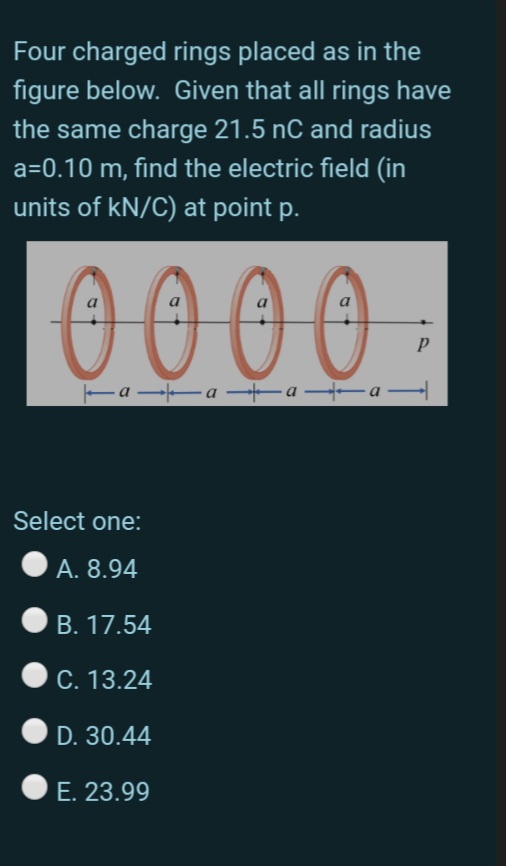 Four charged rings placed as in the
figure below. Given that all rings have
the same charge 21.5 nC and radius
a=0.10 m, find the electric field (in
units of kN/C) at point p.
0000 .
a
Ea a -a -a
Select one:
А. 8.94
B. 17.54
C. 13.24
D. 30.44
E. 23.99
