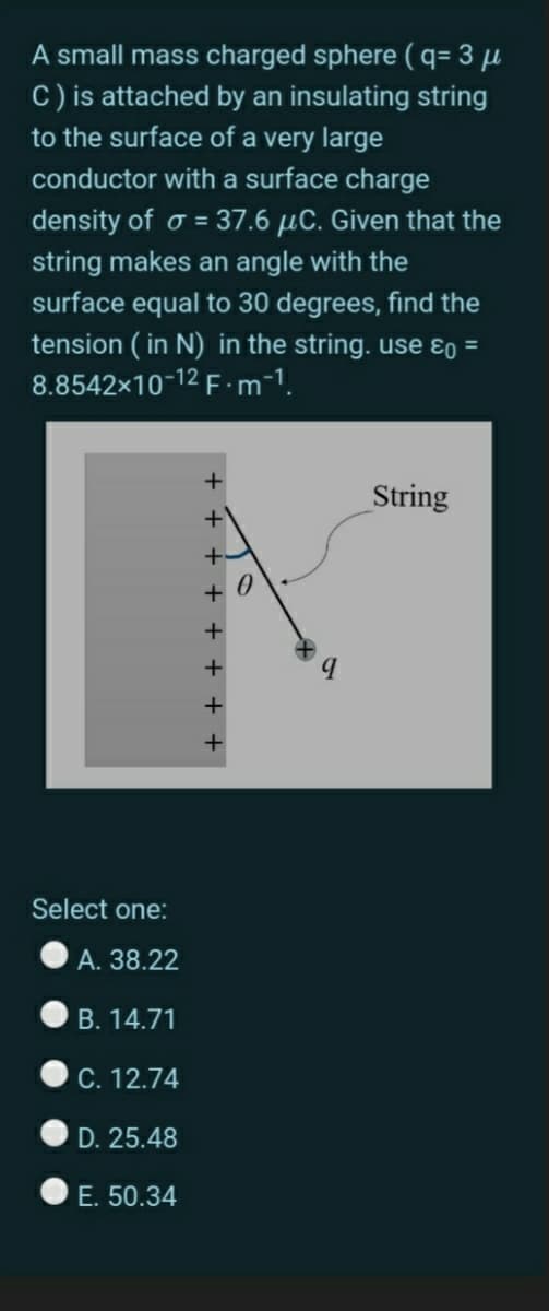 A small mass charged sphere ( q= 3 µ
C) is attached by an insulating string
to the surface of a very large
conductor with a surface charge
density of o = 37.6 µC. Given that the
string makes an angle with the
surface equal to 30 degrees, find the
tension ( in N) in the string. use ɛo =
8.8542x10-12 F - m-1.
String
Select one:
A. 38.22
B. 14.71
C. 12.74
D. 25.48
E. 50.34
+ + + + +
