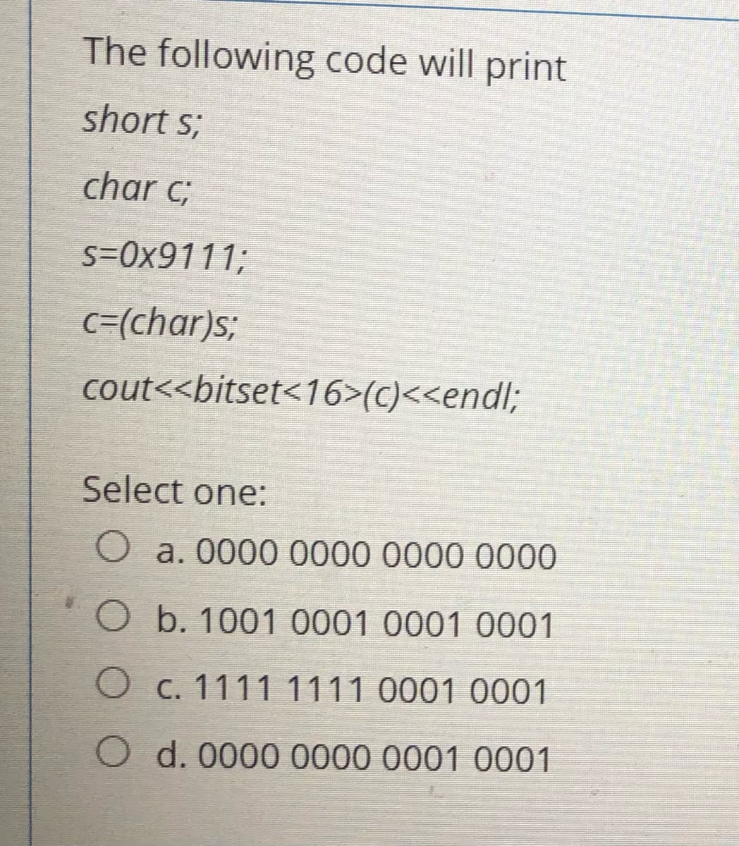 The following code will print
short s;
char c;
s=0x9111;
c=(char)s;
cout<<bitset<16>(c)<<endl;
Select one:
O a. 0000 0000 0000 0000
O b. 1001 0001 0001 0001
O c. 1111 1111 0001 0001
d. 0000 0000 0001 0001
