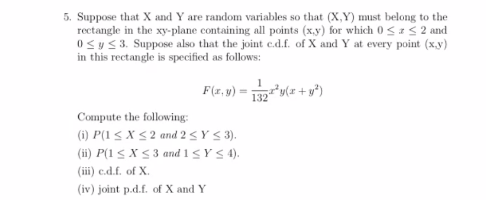 5. Suppose that X and Y are random variables so that (X,Y) must belong to the
rectangle in the xy-plane containing all points (x.y) for which 0 <a < 2 and
0 <y < 3. Suppose also that the joint c.d.f. of X and Y at every point (x,y)
in this rectangle is specified as follows:
F(x.v) = y(z + v*)
1?y(x+y*)
F(x, y)
Compute the following:
(i) P(1 < X < 2 and 2 < Y < 3).
(ii) P(1 < X <3 and 1 < Y < 4).
(iii) c.d.f. of X.
(iv) joint p.d.f. of X and Y
