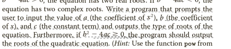 equation has two complex roots. Write a program that prompts the
user to input the value of a (the coefficient of x²), b (the coefficient
of x), and c (the constant term) and outputs the type of roots of the
equation. Furthermore, if b² - 4ac_0, the program should output
the roots of the quadratic equation. (Hint: Use the function pow from