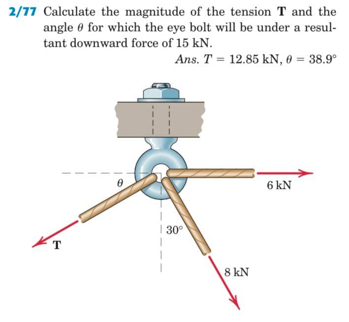 2/77 Calculate the magnitude of the tension T and the
angle 0 for which the eye bolt will be under a resul-
tant downward force of 15 kN.
Ans. T = 12.85 kN, 0 = 38.9°
6 kN
| 30°
т
8 kN
