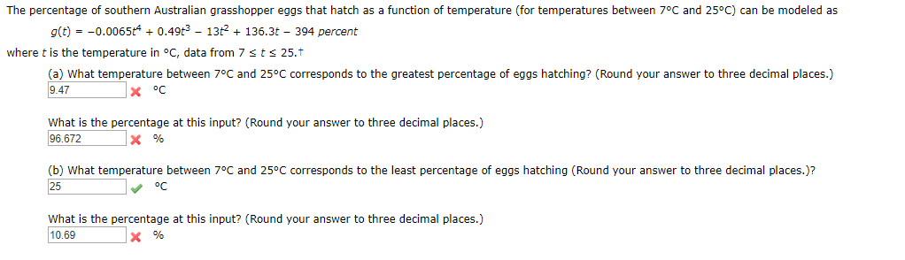 The percentage of southern Australian grasshopper eggs that hatch as a function of temperature (for temperatures between 7°C and 25°C) can be modeled as
g(t)0.0065t4 0.49t3 - 13t2136.3t - 394 percent
where t is the temperature in °C, data from 7 sts 25.t
(a) What temperature between 7°C and 25°C corresponds to the greatest percentage of eggs hatching? (Round your answer to three decimal places.)
9.47
x °C
What is the percentage at this input? (Round your answer to three decimal places.)
96.672
%
(b) What temperature between 7°C and 25°C corresponds to the least percentage of eggs hatching (Round your answer to three decimal places.)?
25
°C
What is the percentage at this input? (Round your answer to three decimal places.)
10.69
