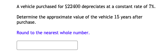 A vehicle purchased for $22400 depreciates at a constant rate of 7%.
Determine the approximate value of the vehicle 15 years after
purchase.
