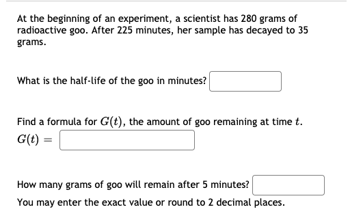 At the beginning of an experiment, a scientist has 280 grams of
radioactive goo. After 225 minutes, her sample has decayed to 35
grams.
What is the half-life of the goo in minutes?
Find a formula for G(t), the amount of goo remaining at time t.
G(t) =
How many grams of goo will remain after 5 minutes?
You may enter the exact value or round to 2 decimal places.

