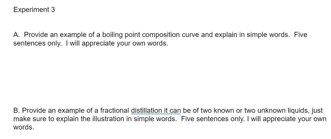 Experiment 3
A. Provide an example of a boiling point composition curve and explain in simple words. Five
sentences only. I will appreciate your own words.
B. Provide an example of a fractional distillation it can be of two known or two unknown liquids, just
make sure to explain the illustration in simple words. Five sentences only. I will appreciate your own
words.
