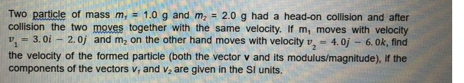 Two particle of mass m, = 1.0 g and m, = 2.0 g had a head-on collision and after
collision the two moves together with the same velocity. If m, moves with velocity
v, = 3. 0i – 2.0j and m2 on the other hand moves with velocity v, = 4.0j - 6. 0k, find
the velocity of the formed particle (both the vector v and its modulus/magnitude), if the
components of the vectors v, and v2 are given in the Sl units.
%3D
