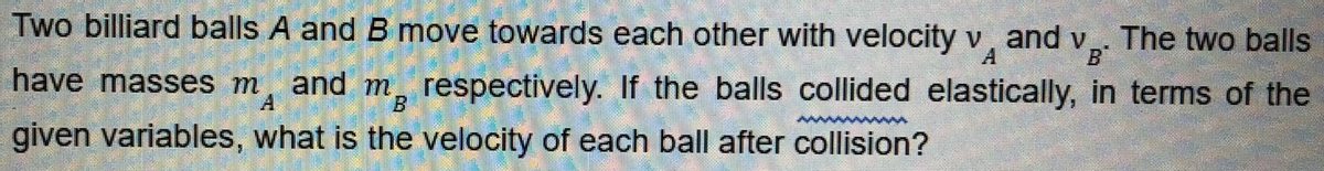 Two billiard balls A and B move towards each other with velocity v, and v,. The two balls
B
have masses m and m, respectively. If the balls collided elastically, in terms of the
A
B
given variables, what is the velocity of each ball after collision?
