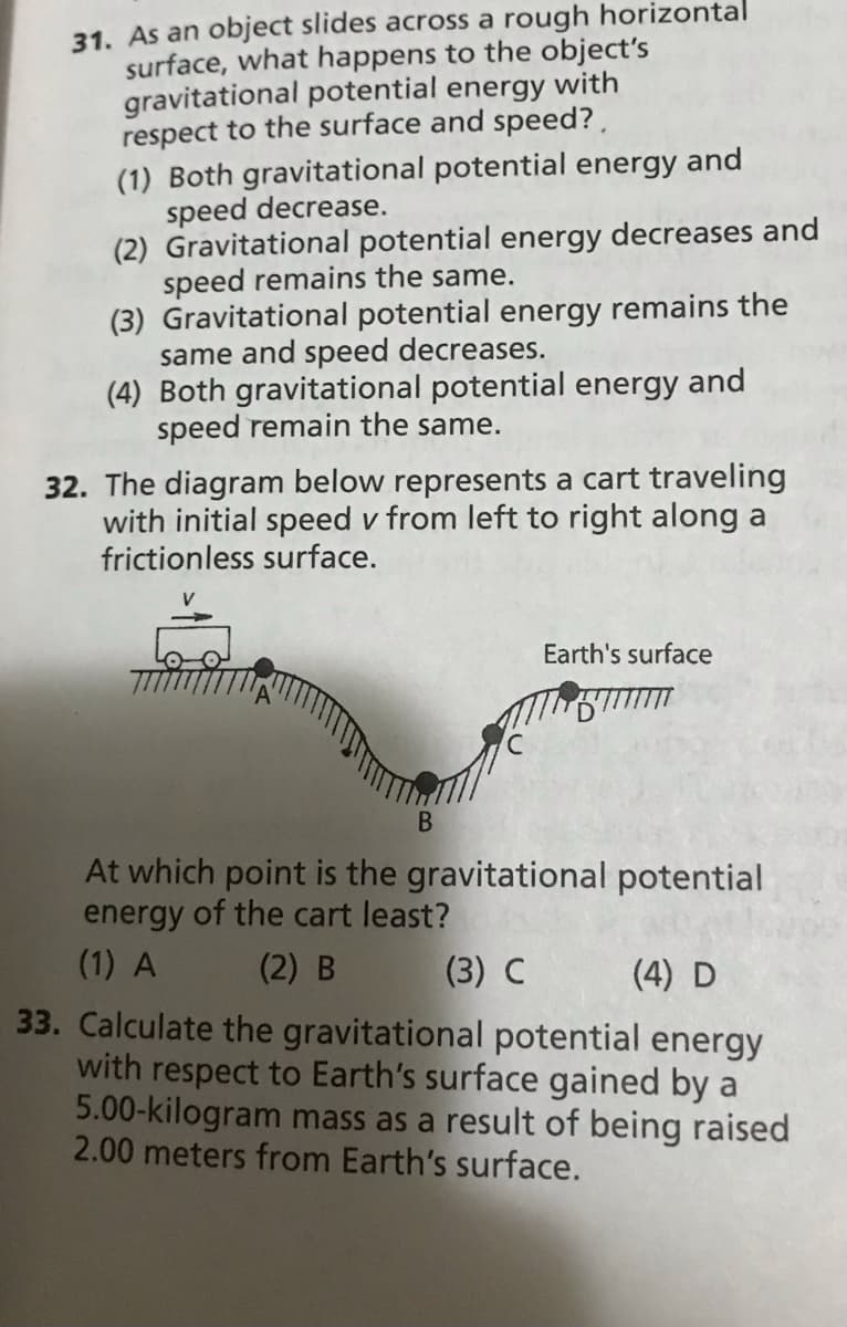 31. As an object slides across a rough horizontal
surface, what happens to the object's
gravitational potential energy with
respect to the surface and speed? ,
(1) Both gravitational potential energy and
speed decrease.
(2) Gravitational potential energy decreases and
speed remains the same.
(3) Gravitational potential energy remains the
same and speed decreases.
(4) Both gravitational potential energy and
speed remain the same.
32. The diagram below represents a cart traveling
with initial speed v from left to right along a
frictionless surface.
Earth's surface
At which point is the gravitational potential
energy of the cart least?
(1) A
(3) C
33. Calculate the gravitational potential energy
with respect to Earth's surface gained by a
5.00-kilogram mass as a result of being raised
2.00 meters from Earth's surface.
(2) B
(4) D
